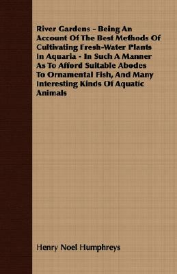 River Gardens - Being an Account of the Best Methods of Cultivating Fresh-Water Plants in Aquaria - In Such a Manner as to Afford Suitable Abodes to O by Henry Noel Humphreys