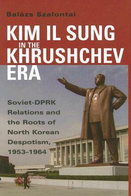 Kim Il Sung in the Khrushchev Era: Soviet-DPRK Relations and the Roots of North Korean Despotism, 1953-1964 by Balázs Szalontai