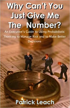 Why Can't You Just Give Me The Number? An Executive's Guide to Using Probabilistic Thinking to Manage Risk and to Make Better Decisions by Patrick Leach