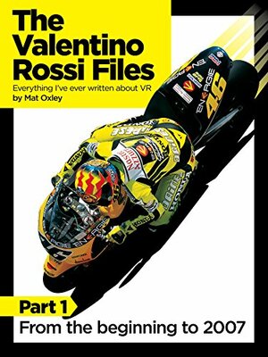 The Valentino Rossi Files: Everything I've ever written about VR: From the beginning to 2007 by Mat Oxley