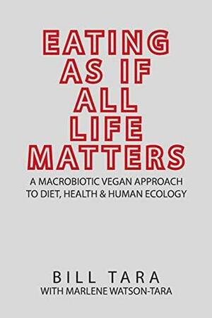 EATING AS IF ALL LIFE MATTERS: A Macrobiotic Vegan Approach to Diet, Health and Human Ecology by Bill Tara, Marlene Watson-Tara