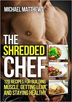 The Shredded Chef: 115 recipes for Building Muscle, Getting Lean, and Staying Healthy by Michael Matthews