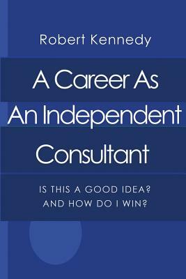 A Career As An Independent Consultant: Is This A Good Idea? And How Will I Win? by Robert Kennedy