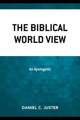 The Biblical World View: An Apologetic by Daniel C. Juster
