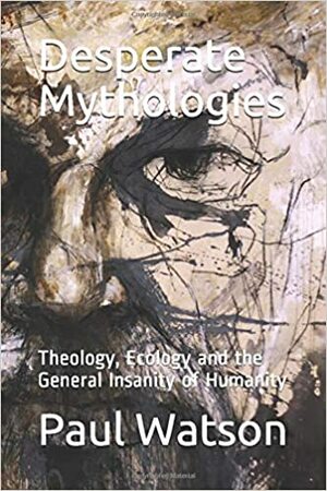 Desperate Mythologies. Theology, Ecology and the General Insanity of Humanity by Paul Watson