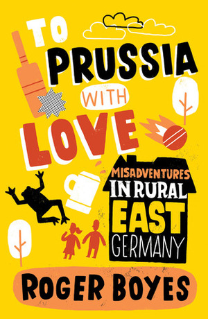 To Prussia With Love: Misadventures in Rural East Germany by Roger Boyes