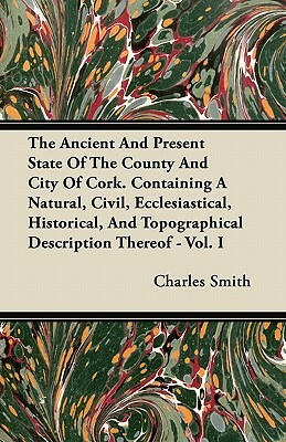 The Ancient And Present State Of The County And City Of Cork. Containing A Natural, Civil, Ecclesiastical, Historical, And Topographical Description T by Charles Smith