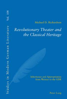 Revolutionary Theater and the Classical Heritage: Inheritance and Appropriation from Weimar to the Gdr, by Michael D. Richardson