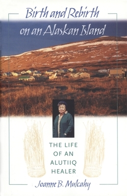 Birth and Rebirth on an Alaskan Island: The Life of an Alutiiq Healer by Joanne B. Mulcahy