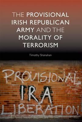 The Provisional Irish Republican Army and the Morality of Terrorism by Timothy Shanahan