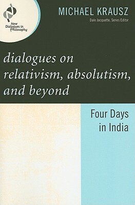 Dialogues on Relativism, Absolutism, and Beyond: Four Days in India by Michael Krausz