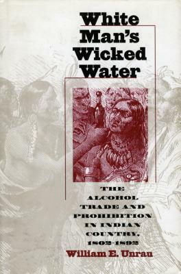 White Man's Wicked Water: The Alcohol Trade and Prohibition in Indian Country, 1802-1892 by William E. Unrau