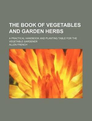 The Book of Vegetables and Garden Herbs; A Practical Handbook and Planting Table for the Vegetable Gardener by Allen French