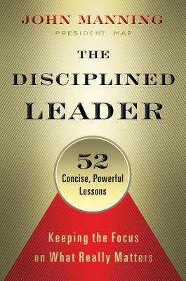 The Disciplined Leader: Keeping the Focus on What Really Matters by John Manning
