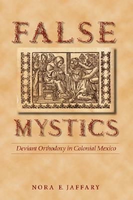 False Mystics: Deviant Orthodoxy in Colonial Mexico by Nora E. Jaffary