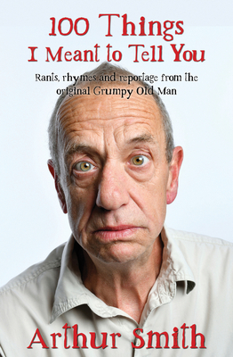 100 Things I Meant to Tell You: Rants, Rhymes & Reportage from the Original Grumpy Old Man by Arthur Smith