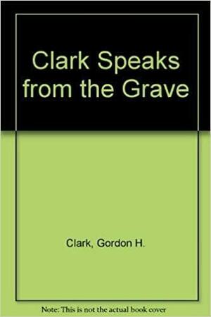 Clark Speaks From The Grave by Gordon H. Clark
