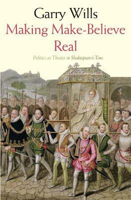 Making Make-Believe Real: Politics as Theater in Shakespeare's Time by Garry Wills
