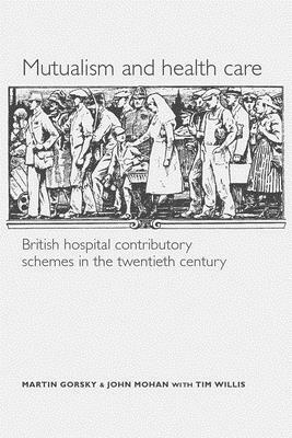 Mutualism and Health Care: Hospital Contributory Schemes in Twentieth-Century Britain by Martin Gorsky, Tim Willis, John Mohan