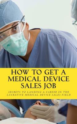 How To Get A Medical Device Sales Job: Your best resource to learn the secrets of landing a career in the lucrative medical device sales field by Daniel Riley