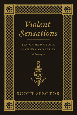 Violent Sensations: Sex, Crime, and Utopia in Vienna and Berlin, 1860-1914 by Scott Spector