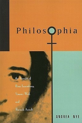 Philosophia: The Thought of Rosa Luxemborg, Simone Weil, and Hannah Arendt by Andrea Nye