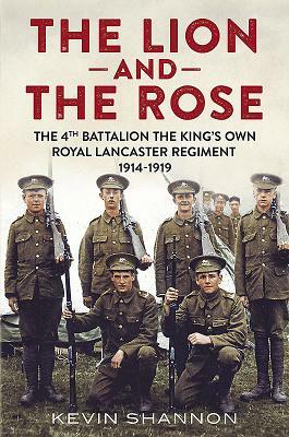 The Lion and the Rose. Volume 1: The 4th Battalion the King's Own Royal Lancaster Regiment 1914-1919 by Kevin Shannon