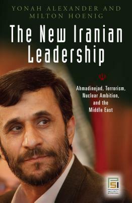 The New Iranian Leadership: Ahmadinejad, Terrorism, Nuclear Ambition, and the Middle East by Yonah Alexander, Milton Hoenig