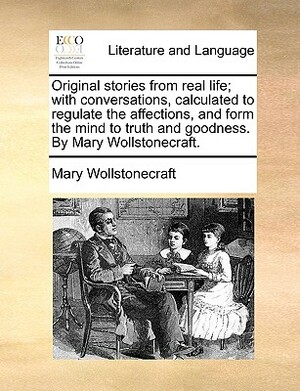 Original Stories from Real Life; With Conversations, Calculated to Regulate the Affections, and Form the Mind to Truth and Goodness. by Mary Wollstone by Mary Wollstonecraft