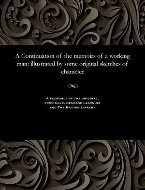 A Continuation of the Memoirs of a Working Man: Illustrated by Some Original Sketches of Character by T. Carter