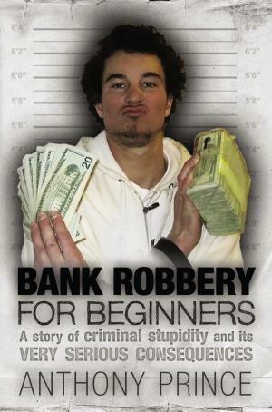 Bank Robbery For Beginners: A Story of Criminal Stupidity and its Very Serious Consequences by Anthony Prince