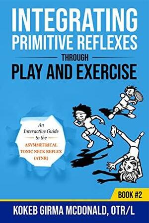 Integrating Primitive Reflexes Through Play and Exercise: An Interactive Guide to the Asymmetrical Tonic Neck Reflex by Kokeb Girma McDonald
