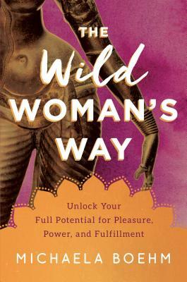 The Wild Woman's Way: Unlock Your Full Potential for Pleasure, Power, and Fulfillment by Michaela Boehm