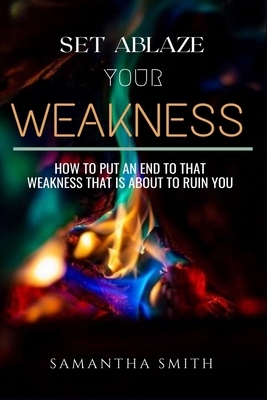 Set Ablaze your Weakness: How to Put an End to that Weakness that is About to Ruin You by Samantha Smith