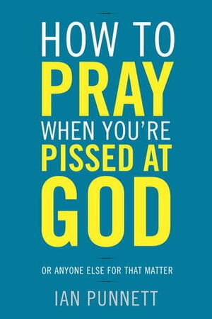 How to Pray When You're Pissed at God: Or Anyone Else for That Matter by Ian Punnett