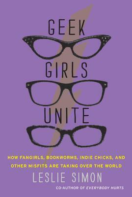 Geek Girls Unite: How Fangirls, Bookworms, Indie Chicks, and Other Misfits Are Taking Over the World by Leslie Simon