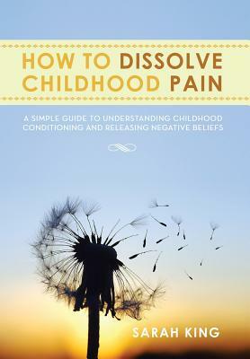 How to Dissolve Childhood Pain: A Simple Guide to Understanding Childhood Conditioning and Releasing Negative Beliefs by Sarah King