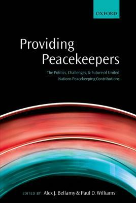 Providing Peacekeepers: The Politics, Challenges, and Future of United Nations Peacekeeping Contributions by Alex J. Bellamy, Paul D. Williams
