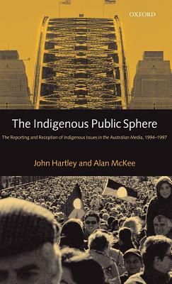 The Indigenous Public Sphere: The Reporting and Reception of Aboriginal Issues in the Australian Media by Alan McKee, John Hartley