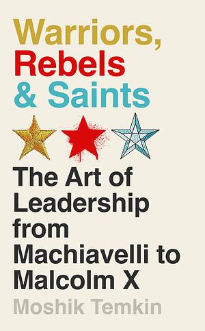 Warriors, Rebels, and Saints: The Art of Leadership from Machiavelli to Malcolm X by Moshik Temkin