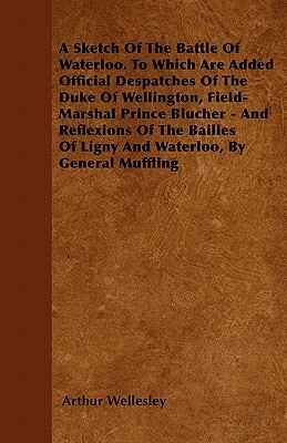 A Sketch Of The Battle Of Waterloo. To Which Are Added Official Despatches Of The Duke Of Wellington, Field-Marshal Prince Blucher - And Reflexions Of by Arthur Wellesley