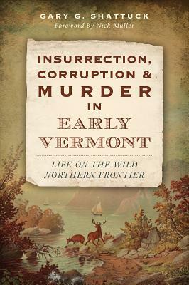 Insurrection, Corruption & Murder in Early Vermont: Life on the Wild Northern Frontier by Gary G. Shattuck