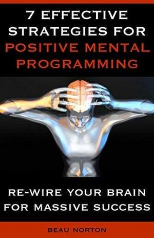 7 Effective Strategies for Positive Mental Programming: How to Re-Wire Your Brain for Massive Success by Beau Norton