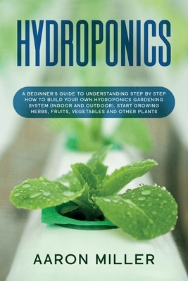 Hydroponics: A Beginner's Guide to Understanding Step by Step How to Build Your Own Hydroponics Gardening System (Indoor and Outdoo by Aaron Miller