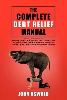 The Complete Debt Relief Manual: Step-By-Step Procedures for: Budgeting, Paying Off Debt, Negotiating Credit Card and IRS Debt Settlements, Avoiding B by John Oswald