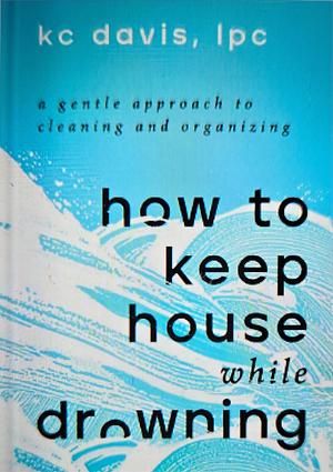 How to Keep House While Drowning: A Gentle Approach to Cleaning and Organizing by KC Davis