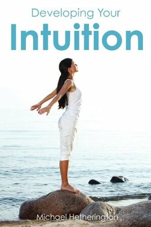 Developing Your Intuition: 5 Simple Steps To Help You Live a More Intuitive Life by Michael Hetherington