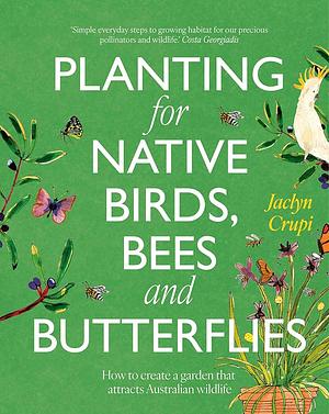 Planting for Native Birds, Bees and Butterflies: How to Create a Garden That Attracts Australian Wildlife by Jaclyn Crupi