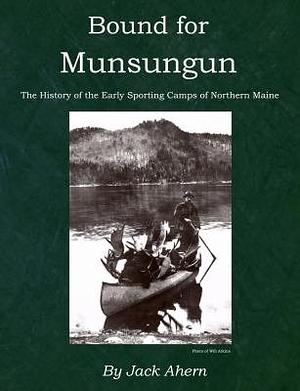 Bound for Munsungun: The History of the Early Sporting Camps of Northern Maine by Jack Ahern