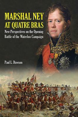 Marshal Ney at Quatre Bras: New Perspectives on the Opening Battle of the Waterloo Campaign by Paul L. Dawson